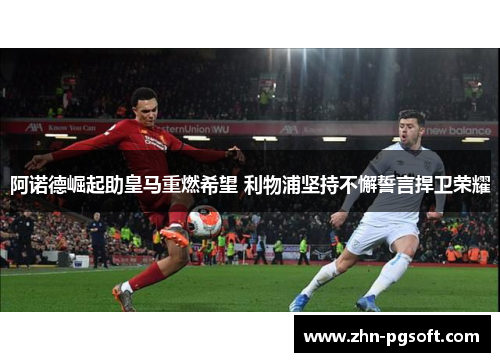 阿诺德崛起助皇马重燃希望 利物浦坚持不懈誓言捍卫荣耀