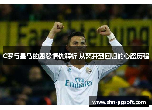 C罗与皇马的恩怨情仇解析 从离开到回归的心路历程