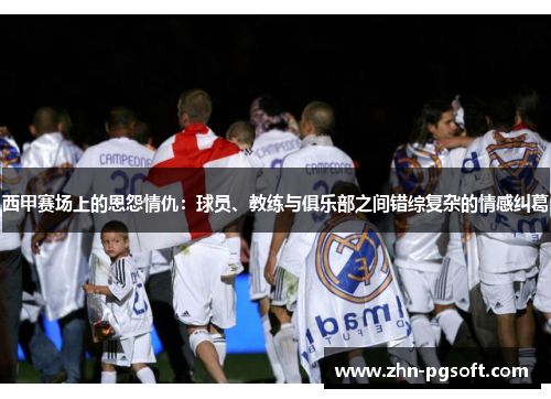 西甲赛场上的恩怨情仇：球员、教练与俱乐部之间错综复杂的情感纠葛