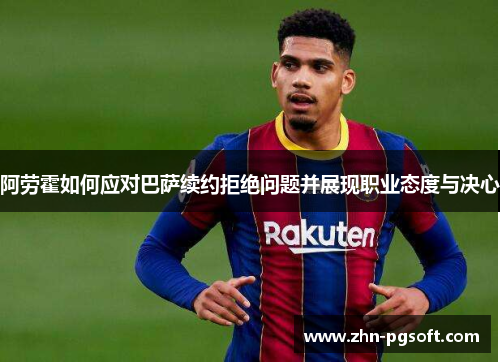 阿劳霍如何应对巴萨续约拒绝问题并展现职业态度与决心 阿劳霍如何应对巴萨续约拒绝问题并展现职业态度与决心