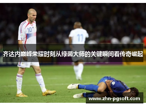 齐达内巅峰荣耀时刻从绿茵大师的关键瞬间看传奇崛起