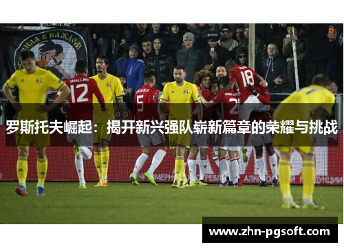 罗斯托夫崛起：揭开新兴强队崭新篇章的荣耀与挑战
