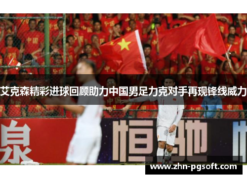艾克森精彩进球回顾助力中国男足力克对手再现锋线威力
