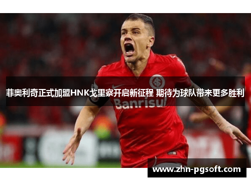 菲奥利奇正式加盟HNK戈里察开启新征程 期待为球队带来更多胜利