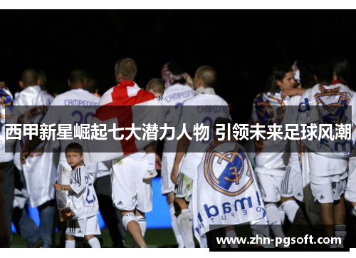 西甲新星崛起七大潜力人物 引领未来足球风潮