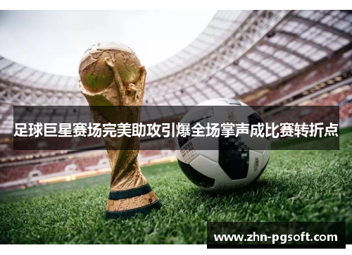 足球巨星赛场完美助攻引爆全场掌声成比赛转折点